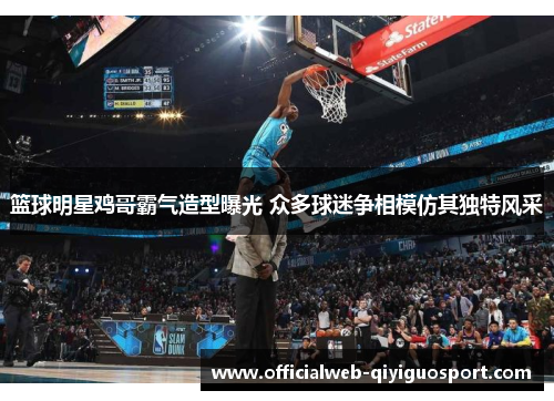 篮球明星鸡哥霸气造型曝光 众多球迷争相模仿其独特风采